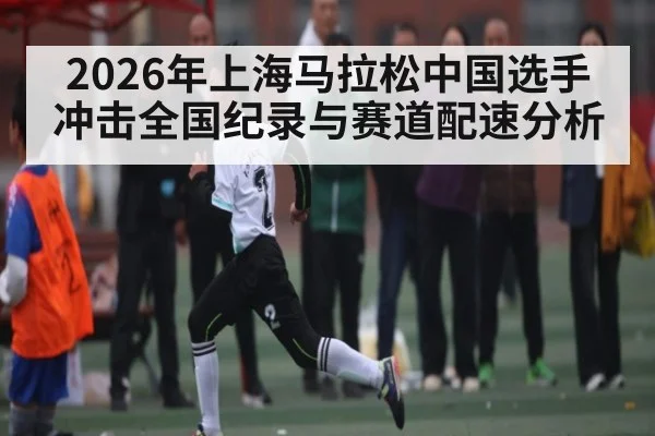 2026年上海马拉松中国选手冲击全国纪录与赛道配速分析